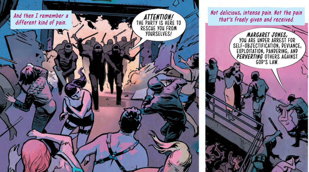 Panel 1: A scene of a crowded room full of people wearing leather and lingerie, dressed for a play party or club; riot police are bursting through the far wall, batons out, as the people inside cower or run; the police shout "Attention! The Party is here to rescue you from yourselves!". A block of text in the upper left corner reads "And then I remember a different kind of pain." Panel 2: The text continues: "Not delicious, intense pain. Not the pain that's freely given and received." We can see a topless person being pushed to the ground and handcuffed as another person curls up on the ground while a cop raises a baton over their body. The officer announces "Margaret Jones, you are under arrest for self-objectification, deviance, exploitation, pandering, and perverting others against God's law."