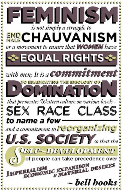 Feminism is not simply a struggle to end male chauvanism or a movement to ensure that women have equal rights with men; it is a commitment to eradicating the ideology of domination that permeates Western culture on various levels -- sex, race, class to make a few -- and a commitment to reorganizing U.S. society so that the self-development of people can take precedence over imperialism, economic expansion and material desires. - bell hooks
