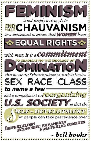 Feminism is not simply a struggle to end male chauvanism or a movement to ensure that women have equal rights with men; it is a commitment to eradicating the ideology of domination that permeates Western culture on various levels -- sex, race, class to make a few -- and a commitment to reorganizing U.S. society so that the self-development of people can take precedence over imperialism, economic expansion and material desires. - bell hooks