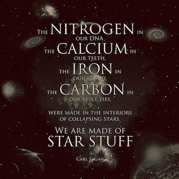 The nitrogen in our DNA, the calcium in our teeth, the iron in our blood, the carbon in our apple pies were made in the interiors of collapsing stars. We are made of starstuff. – Carl Sagan