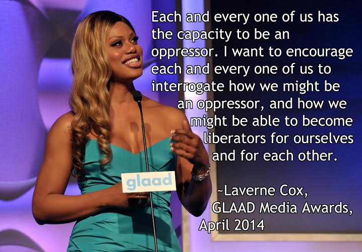 Each and every one of us has the capacity to be an oppressor. I want to encourage each and every one of us to interrogate how we might be an oppressor, and how we might be able to become liberators for ourselves and for each other. - Laverne Cox, GLAAD Media Awards, April 2014