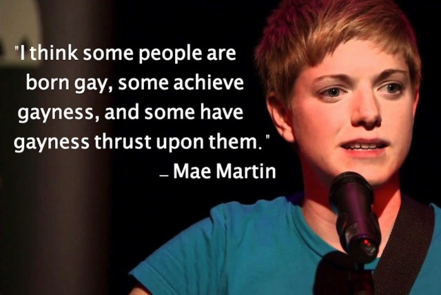 I think some people are born gay, some achieve gayness, and some have gayness thrust upon them. - Mae Martin