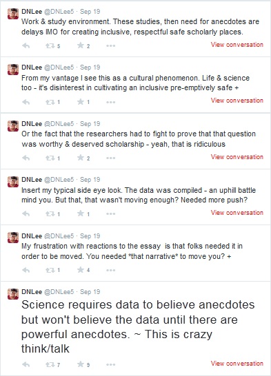 Tweeted by DNLee: "Science requires data to believe anecdotes but won't believe the data until there are powerful anecdotes. ~This is crazy think/talk. My frustration with reactions to the essay is that folks needed it in order to be moved. You needed *that narrative* to move you? Insert my typical side eye look. The data was compiled -- an uphill battle mind you. But that, that wasn't moving enough? Needed more push? Or the fact that the researchers had to fight to prove that that question was worthy & deserved scholarship -- yeah that is ridiculous. From my vantage point I see this as a cultural phenomenon. Life & science too -- it's disinterest in cultivating an inclusive pre-emptively safe work & study environment. These studies, then need for anecdotes are delays IMO for creating inclusive respectful safe scholarly places.