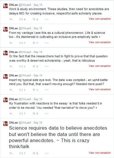 Tweeted by DNLee: "Science requires data to believe anecdotes but won't believe the data until there are powerful anecdotes. ~This is crazy think/talk. My frustration with reactions to the essay is that folks needed it in order to be moved. You needed *that narrative* to move you? Insert my typical side eye look. The data was compiled -- an uphill battle mind you. But that, that wasn't moving enough? Needed more push? Or the fact that the researchers had to fight to prove that that question was worthy & deserved scholarship -- yeah that is ridiculous. From my vantage point I see this as a cultural phenomenon. Life & science too -- it's disinterest in cultivating an inclusive pre-emptively safe work & study environment. These studies, then need for anecdotes are delays IMO for creating inclusive respectful safe scholarly places.