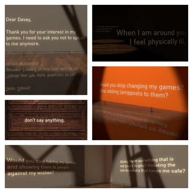 Clockwise: "Dear Davey, Thank you for your interest in my games. I need to ask you not to speak to me anymore." "You desperately need something and I cannot give it to you. I literally do not have it." "When I am around you I feel physically ill." "Would you stop changing my games? Stop adding lampposts to them?" "Would you stop taking my games and showing them to people against my wishes? Giving them something that is not yours to give? Violating the one boundary that keeps me safe?" "don't say anything."