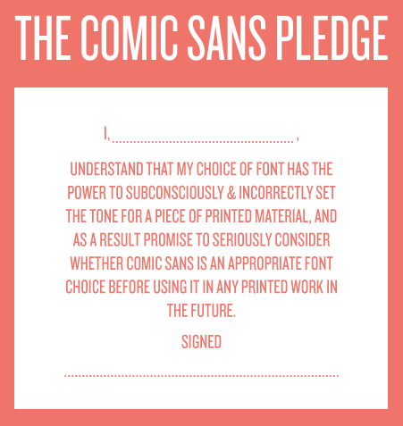 Screenshot of a well-laid-out text box that reads: The Comic Sans Pledge. I, , UNDERSTAND THAT MY CHOICE OF FONT HAS THE POWER TO SUBCONSCIOUSLY & INCORRECTLY SET THE TONE FOR A PIECE OF PRINTED MATERIAL, AND AS A RESULT PROMISE TO SERIOUSLY CONSIDER WHETHER COMIC SANS IS AN APPROPRIATE FONT CHOICE BEFORE USING IT IN ANY PRINTED WORK IN THE FUTURE. Signed, a dotted line.