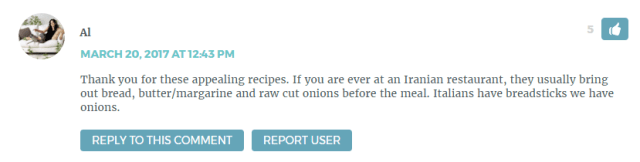 Thank you for these appealing recipes. If you are ever at an Iranian restaurant, they usually bring out bread, butter/margarine and raw cut onions before the meal. Italians have breadsticks we have onions.