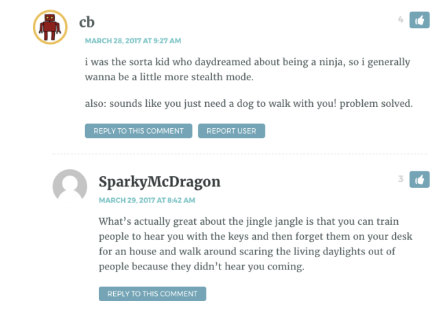 CB: i was the sorta kid who daydreamed about being a ninja, so i generally wanna be a little more stealth mode. also: sounds like you just need a dog to walk with you! problem solved. Sparkly Dragon: What’s actually great about the jingle jangle is that you can train people to hear you with the keys and then forget them on your desk for an house and walk around scaring the living daylights out of people because they didn’t hear you coming.