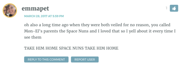 oh also a long time ago when they were both veiled for no reason, you called Mon-El’s parents the Space Nuns and I loved that so I yell about it every time I see them TAKE HIM HOME SPACE NUNS TAKE HIM HOME