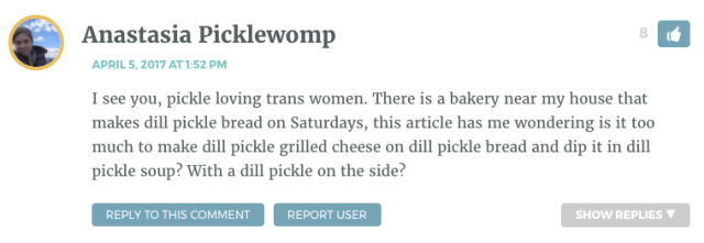 I see you, pickle loving trans women. There is a bakery near my house that makes dill pickle bread on Saturdays, this article has me wondering is it too much to make dill pickle grilled cheese on dill pickle bread and dip it in dill pickle soup? With a dill pickle on the side?