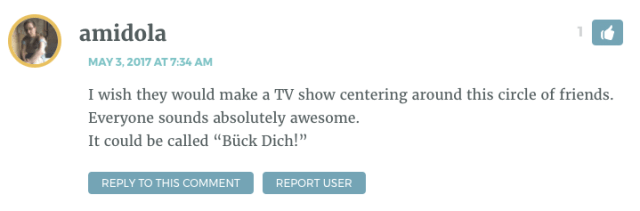 I wish they would make a TV show centering around this circle of friends. Everyone sounds absolutely awesome. It could be called “Bück Dich!”