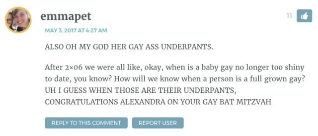 ALSO OH MY GOD HER GAY ASS UNDERPANTS. After 2×06 we were all like, okay, when is a baby gay no longer too shiny to date, you know? How will we know when a person is a full grown gay? UH I GUESS WHEN THOSE ARE THEIR UNDERPANTS, CONGRATULATIONS ALEXANDRA ON YOUR GAY BAT MITZVAH
