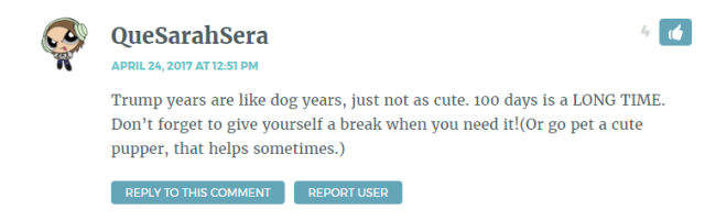 Trump years are like dog years, just not as cute. 100 days is a LONG TIME. Don’t forget to give yourself a break when you need it!(Or go pet a cute pupper, that helps sometimes.)