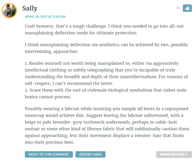 Craft brewery, that’s a tough challenge. I think you needed to go into all-out mansplaining deflection mode for ultimate protection. I think mansplaining deflection via aesthetics can be achieved by two, possibly intertwining, approaches: 1. Render yourself not worth being mansplained to, either via aggressively intellectual clothing or subtly telegraphing that you’re incapable of truly understanding the breadth and depth of their mantellectualism. For reasons of self-respect, I can’t recommend the latter. 2. Scare them with the sort of cisfemale biological symbolism that cishet male brains cannot process. Possibly wearing a labcoat while insisting you sample all beers in a repurposed mooncup would achieve this. Suggest leaving the labcoat unbuttoned, with a beige or pale lavender-grey turtleneck underneath, perhaps in cable-knit mohair or some other kind of fibrous fabric that will subliminally caution them against approaching, lest their movement displace a sweater-hair that floats into their precious beer.
