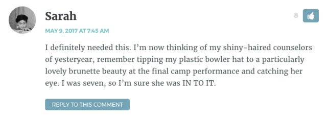 I definitely needed this. I’m now thinking of my shiny-haired counselors of yesteryear, remember tipping my plastic bowler hat to a particularly lovely brunette beauty at the final camp performance and catching her eye. I was seven, so I’m sure she was IN TO IT.