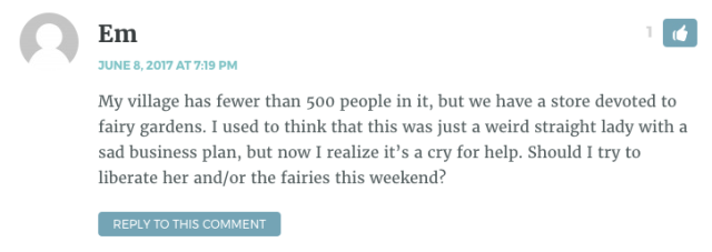 My village has fewer than 500 people in it, but we have a store devoted to fairy gardens. I used to think that this was just a weird straight lady with a sad business plan, but now I realize it’s a cry for help. Should I try to liberate her and/or the fairies this weekend?