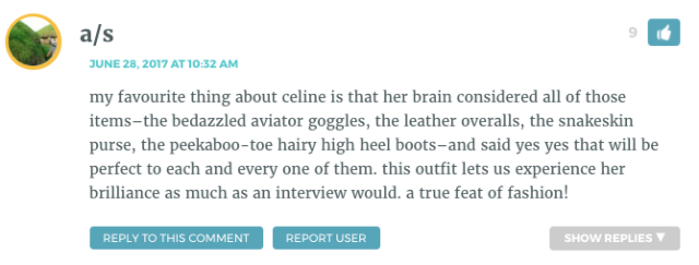 my favourite thing about celine is that her brain considered all of those items–the bedazzled aviator goggles, the leather overalls, the snakeskin purse, the peekaboo-toe hairy high heel boots–and said yes yes that will be perfect to each and every one of them. this outfit lets us experience her brilliance as much as an interview would. a true feat of fashion!