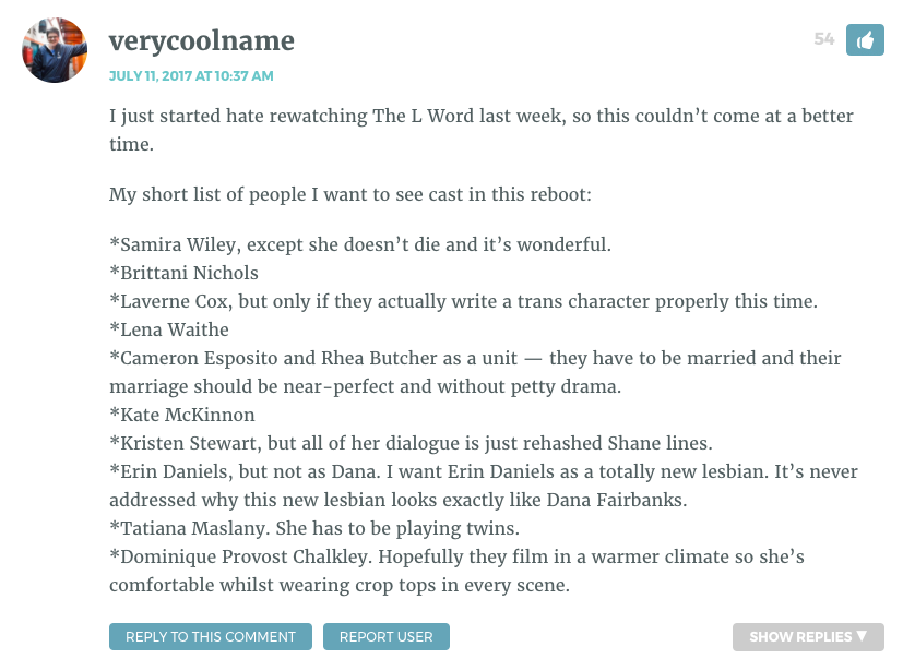 I just started hate rewatching The L Word last week, so this couldn’t come at a better time. My short list of people I want to see cast in this reboot: *Samira Wiley, except she doesn’t die and it’s wonderful. *Brittani Nichols *Laverne Cox, but only if they actually write a trans character properly this time. *Lena Waithe *Cameron Esposito and Rhea Butcher as a unit — they have to be married and their marriage should be near-perfect and without petty drama. *Kate McKinnon *Kristen Stewart, but all of her dialogue is just rehashed Shane lines. *Erin Daniels, but not as Dana. I want Erin Daniels as a totally new lesbian. It’s never addressed why this new lesbian looks exactly like Dana Fairbanks. *Tatiana Maslany. She has to be playing twins. *Dominique Provost Chalkley. Hopefully they film in a warmer climate so she’s comfortable whilst wearing crop tops in every scene.