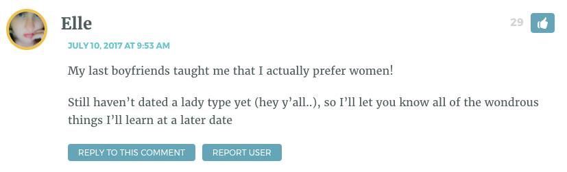 My last boyfriends taught me that I actually prefer women! Still haven’t dated a lady type yet (hey y’all..), so I’ll let you know all of the wondrous things I’ll learn at a later date