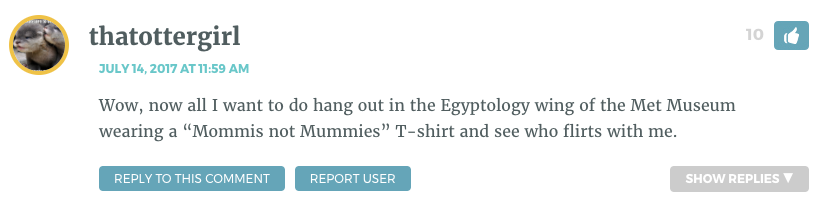 Wow, now all I want to do hang out in the Egyptology wing of the Met Museum wearing a “Mommis not Mummies” T-shirt and see who flirts with me.