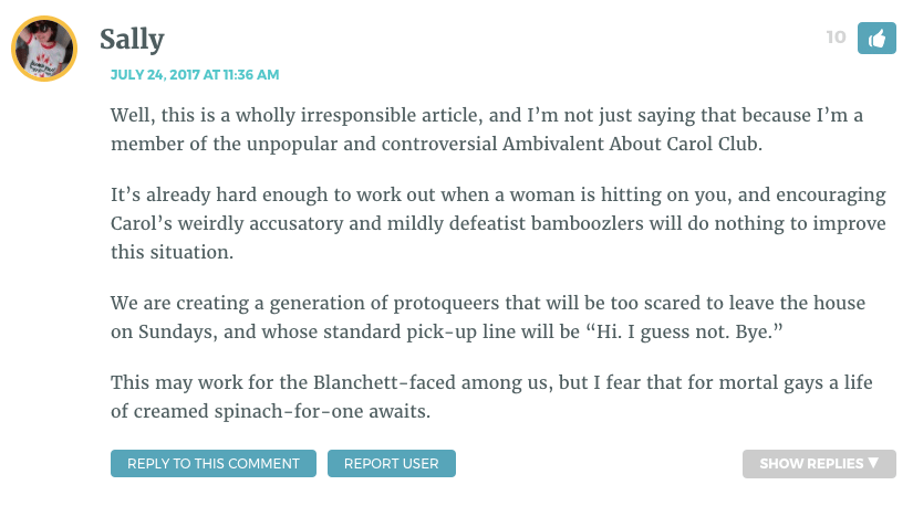 Well, this is a wholly irresponsible article, and I’m not just saying that because I’m a member of the unpopular and controversial Ambivalent About Carol Club. It’s already hard enough to work out when a woman is hitting on you, and encouraging Carol’s weirdly accusatory and mildly defeatist bamboozlers will do nothing to improve this situation. We are creating a generation of protoqueers that will be too scared to leave the house on Sundays, and whose standard pick-up line will be “Hi. I guess not. Bye.