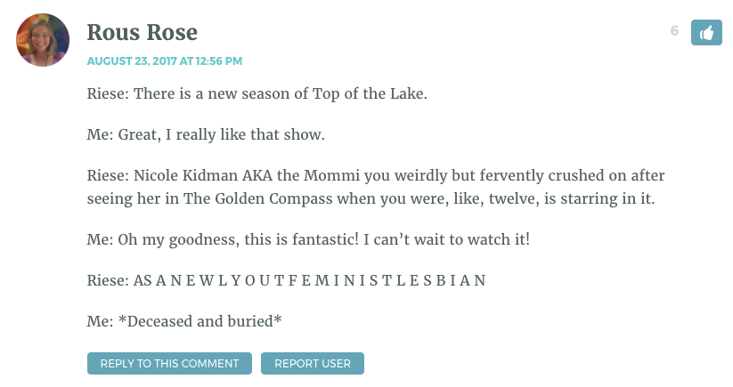 Riese: There is a new season of Top of the Lake. Me: Great, I really like that show. Riese: Nicole Kidman AKA the Mommi you weirdly but fervently crushed on after seeing her in The Golden Compass when you were, like, twelve, is starring in it. Me: Oh my goodness, this is fantastic! I can’t wait to watch it! Riese: AS A N E W L Y O U T F E M I N I S T L E S B I A N Me: *Deceased and buried*