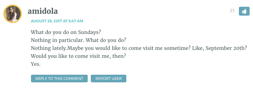 What do you do on Sundays? Nothing in particular. What do you do? Nothing lately.Maybe you would like to come visit me sometime? Like, September 20th? Would you like to come visit me, then? Yes.