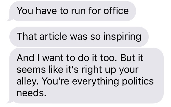 A series of three iMessages, all from the same sender. Text reads: "You have to run for office. That article was so inspiring. And I want to do it too. But it seems like it's right up your alley. You're everything politics needs."