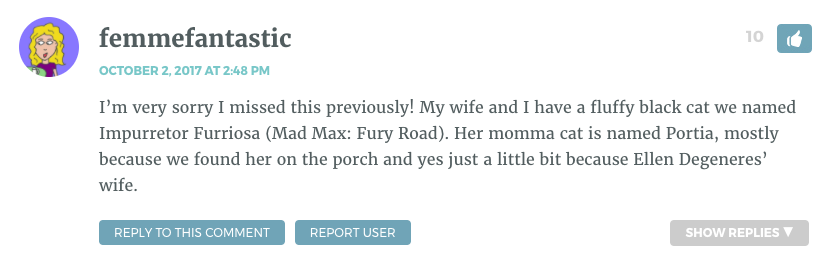 I’m very sorry I missed this previously! My wife and I have a fluffy black cat we named Impurretor Furriosa (Mad Max: Fury Road). Her momma cat is named Portia, mostly because we found her on the porch and yes just a little bit because Ellen Degeneres’ wife.