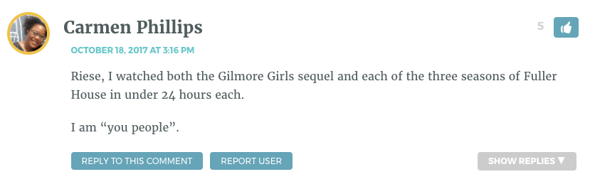 Riese, I watched both the Gilmore Girls sequel and each of the three seasons of Fuller House in under 24 hours each. I am “you people”.