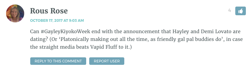 Can #GayleyKiyokoWeek end with the announcement that Hayley and Demi Lovato are dating? (Or ‘Platonically making out all the time, as friendly gal pal buddies do’, in case the straight media beats Vapid Fluff to it.)