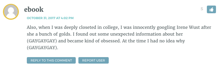 Also, when I was deeply closeted in college, I was innocently googling Irene Wust after she a bunch of golds. I found out some unexpected information about her (GAYGAYGAY) and became kind of obsessed. At the time I had no idea why (GAYGAYGAY).
