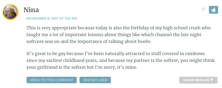 This is very appropriate because today is also the birthday of my high school crush who taught me a lot of important lessons about things like which channel the late night softcore was on and the importance of talking about boobs. It’s great to be gay because I’ve been naturally attracted to stuff covered in rainbows since my earliest childhood years, and because my partner is the softest, you might think your girlfriend is the softest but I’m sorry, it’s mine.