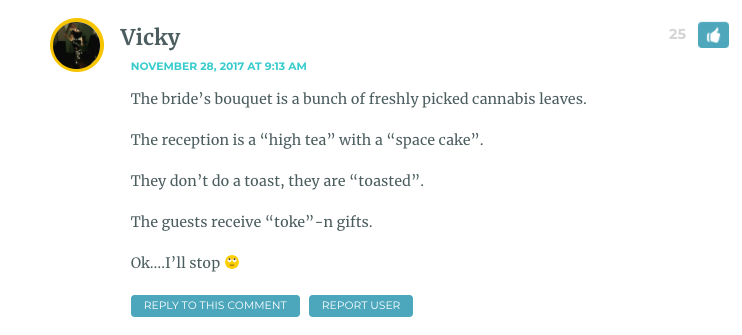 The bride’s bouquet is a bunch of freshly picked cannabis leaves. The reception is a “high tea” with a “space cake”. They don’t do a toast, they are “toasted”. The guests receive “toke”-n gifts. Ok….I’ll stop ?