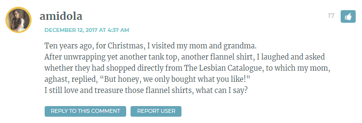 Ten years ago, for Christmas, I visited my mom and grandma. After unwrapping yet another tank top, another flannel shirt, I laughed and asked whether they had shopped directly from The Lesbian Catalogue, to which my mom, aghast, replied, “But honey, we only bought what you like!” I still love and treasure those flannel shirts, what can I say?