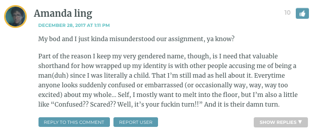 My bod and I just kinda misunderstood our assignment, ya know? Part of the reason I keep my very gendered name, though, is I need that valuable shorthand for how wrapped up my identity is with other people accusing me of being a man(duh) since I was literally a child. That I’m still mad as hell about it. Everytime anyone looks suddenly confused or embarrassed (or occasionally way, way, way too excited) about my whole… Self, I mostly want to melt into the floor, but I’m also a little like “Confused?? Scared?? Well, it’s your fuckin turn!!