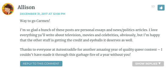 Way to go Carmen! I’m so glad a bunch of these posts are personal essays and news/politics articles. I love everything ya’ll write about television, movies and celebrities, obviously, but I’m happy that the other stuff is getting the credit and eyeballs it deserves as well. Thanks to everyone at Autostraddle for another amazing year of quality queer content – I couldn’t have made it through this garbage fire of a year without you!