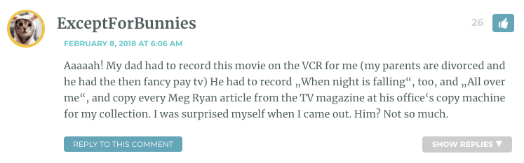 Aaaaah! My dad had to record this movie on the VCR for me (my parents are divorced and he had the then fancy pay tv) He had to record „When night is falling“, too, and „All over me“, and copy every Meg Ryan article from the TV magazine at his office‘s copy machine for my collection. I was surprised myself when I came out. Him? Not so much.