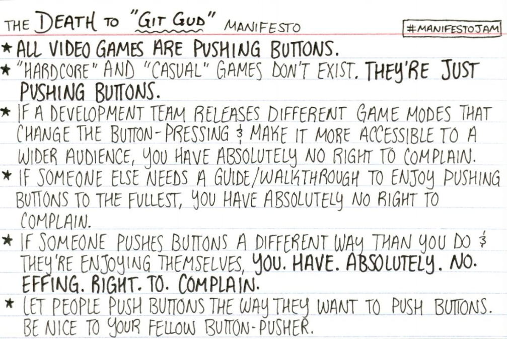 The Death to "Git Gud" Manifesto: all video games are pushing buttons. "Hardcore" and "casual" games don't exist. They're just pushing buttons. If a development team releases different game modes that change the button-pressing and make it more accessible to a wider audience, you have absolutely no right to complain. If someone else needs a guide/walkthrough to enjoy pushing buttons to the fullest, you have absolutely no right to complain. If someone enjoys pushing buttons in a different way than you do and they're enjoying themselves, you. Have. Absolutely. No. Effing. Right. To. Complain. Let people push buttons the way they want to push buttons. Be nice to your fellow button-pusher.