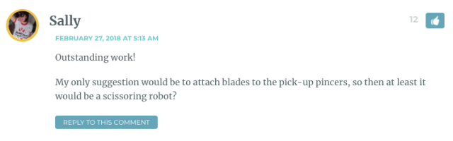 Outstanding work! My only suggestion would be to attach blades to the pick-up pincers, so then at least it would be a scissoring robot?