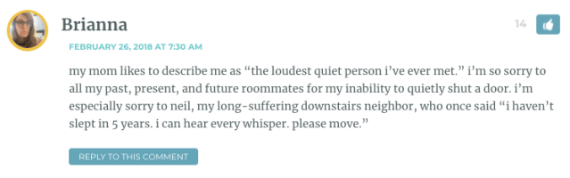 my mom likes to describe me as “the loudest quiet person i’ve ever met.” i’m so sorry to all my past, present, and future roommates for my inability to quietly shut a door. i’m especially sorry to neil, my long-suffering downstairs neighbor, who once said “i haven’t slept in 5 years. i can hear every whisper. please move.”