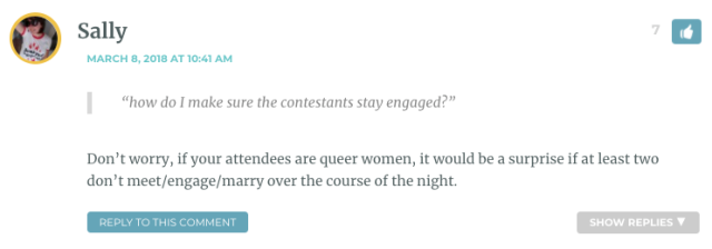 “how do I make sure the contestants stay engaged?” Don’t worry, if your attendees are queer women, it would be a surprise if at least two don’t meet/engage/marry over the course of the night.