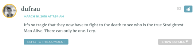 It’s so tragic that they now have to fight to the death to see who is the true Straightest Man Alive. There can only be one. I cry.