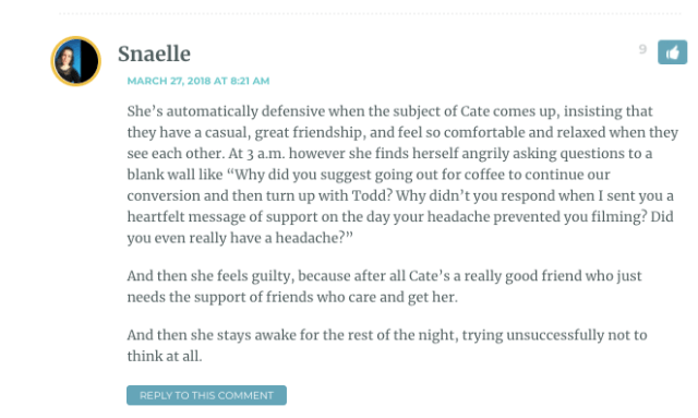 She’s automatically defensive when the subject of Cate comes up, insisting that they have a casual, great friendship, and feel so comfortable and relaxed when they see each other. At 3 a.m. however she finds herself angrily asking questions to a blank wall like “Why did you suggest going out for coffee to continue our conversion and then turn up with Todd? Why didn’t you respond when I sent you a heartfelt message of support on the day your headache prevented you filming? Did you even really have a headache?