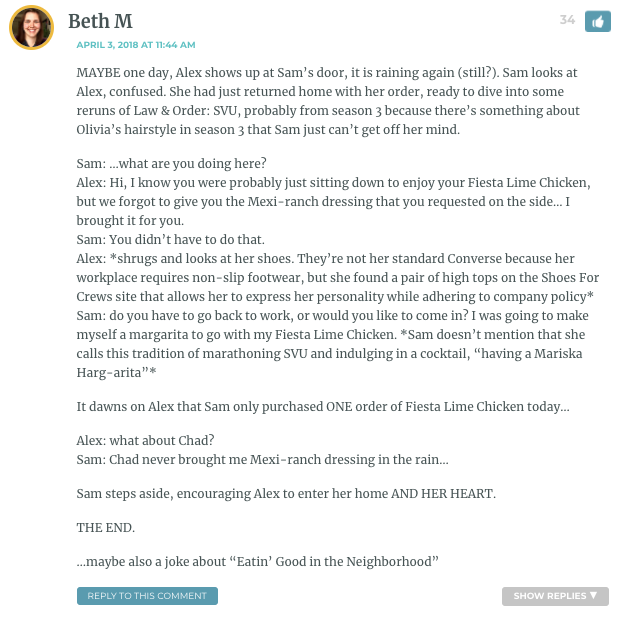 MAYBE one day, Alex shows up at Sam’s door, it is raining again (still?). Sam looks at Alex, confused. She had just returned home with her order, ready to dive into some reruns of Law & Order: SVU, probably from season 3 because there’s something about Olivia’s hairstyle in season 3 that Sam just can’t get off her mind. Sam: …what are you doing here? Alex: Hi, I know you were probably just sitting down to enjoy your Fiesta Lime Chicken, but we forgot to give you the Mexi-ranch dressing that you requested on the side… I brought it for you. Sam: You didn’t have to do that. Alex: *shrugs and looks at her shoes. They’re not her standard Converse because her workplace requires non-slip footwear, but she found a pair of high tops on the Shoes For Crews site that allows her to express her personality while adhering to company policy* Sam: do you have to go back to work, or would you like to come in? I was going to make myself a margarita to go with my Fiesta Lime Chicken. *Sam doesn’t mention that she calls this tradition of marathoning SVU and indulging in a cocktail, “having a Mariska Harg-arita”* It dawns on Alex that Sam only purchased ONE order of Fiesta Lime Chicken today… Alex: what about Chad? Sam: Chad never brought me Mexi-ranch dressing in the rain… Sam steps aside, encouraging Alex to enter her home AND HER HEART. THE END. …maybe also a joke about “Eatin’ Good in the Neighborhood