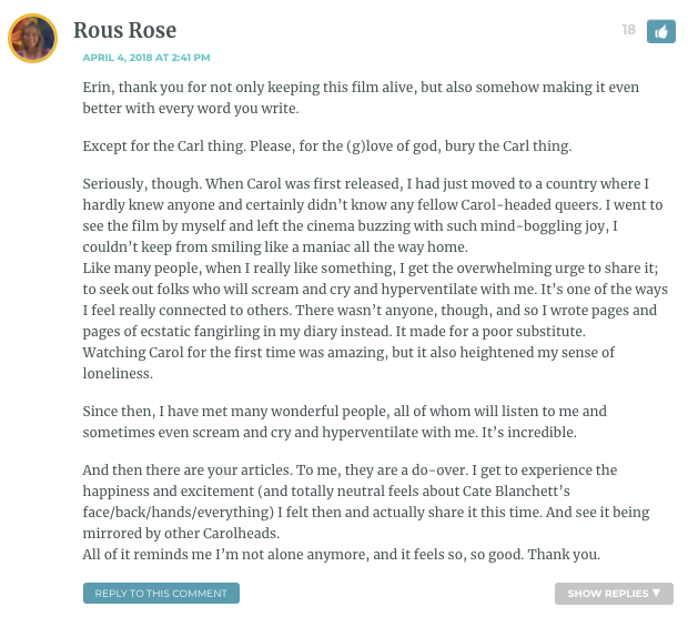 Erin, thank you for not only keeping this film alive, but also somehow making it even better with every word you write. Except for the Carl thing. Please, for the (g)love of god, bury the Carl thing. Seriously, though. When Carol was first released, I had just moved to a country where I hardly knew anyone and certainly didn’t know any fellow Carol-headed queers. I went to see the film by myself and left the cinema buzzing with such mind-boggling joy, I couldn’t keep from smiling like a maniac all the way home. Like many people, when I really like something, I get the overwhelming urge to share it; to seek out folks who will scream and cry and hyperventilate with me. It’s one of the ways I feel really connected to others. There wasn’t anyone, though, and so I wrote pages and pages of ecstatic fangirling in my diary instead. It made for a poor substitute. Watching Carol for the first time was amazing, but it also heightened my sense of loneliness. Since then, I have met many wonderful people, all of whom will listen to me and sometimes even scream and cry and hyperventilate with me. It’s incredible. And then there are your articles. To me, they are a do-over. I get to experience the happiness and excitement (and totally neutral feels about Cate Blanchett’s face/back/hands/everything) I felt then and actually share it this time. And see it being mirrored by other Carolheads. All of it reminds me I’m not alone anymore, and it feels so, so good. Thank you.
