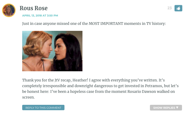 Just in case anyone missed one of the MOST IMPORTANT moments in TV history: Thank you for the JtV recap, Heather! I agree with everything you’ve written. It’s completely irresponsible and downright dangerous to get invested in Petramos, but let’s be honest here: I’ve been a hopeless case from the moment Rosario Dawson walked on screen.