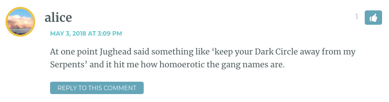 At one point Jughead said something like ‘keep your Dark Circle away from my Serpents’ and it hit me how homoerotic the gang names are.