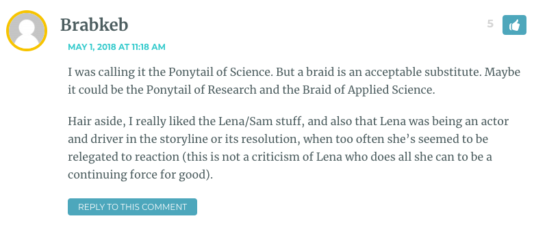 I was calling it the Ponytail of Science. But a braid is an acceptable substitute. Maybe it could be the Ponytail of Research and the Braid of Applied Science. Hair aside, I really liked the Lena/Sam stuff, and also that Lena was being an actor and driver in the storyline or its resolution, when too often she’s seemed to be relegated to reaction (this is not a criticism of Lena who does all she can to be a continuing force for good).