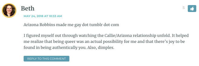 Arizona Robbins made me gay dot tumblr dot com I figured myself out through watching the Callie/Arizona relationship unfold. It helped me realize that being queer was an actual possibility for me and that there’s joy to be found in being authentically you. Also, dimples.